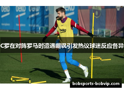 C罗在对阵罗马时遭遇嘲讽引发热议球迷反应各异