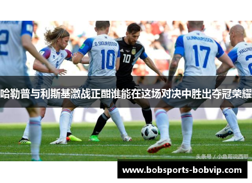 哈勒普与利斯基激战正酣谁能在这场对决中胜出夺冠荣耀