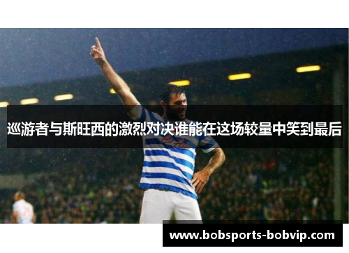 巡游者与斯旺西的激烈对决谁能在这场较量中笑到最后